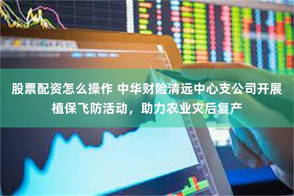 股票配资怎么操作 中华财险清远中心支公司开展植保飞防活动，助力农业灾后复产