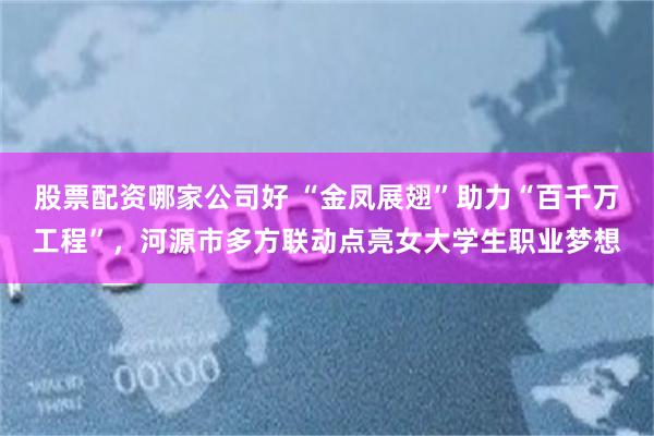 股票配资哪家公司好 “金凤展翅”助力“百千万工程”，河源市多方联动点亮女大学生职业梦想