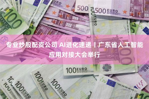 专业炒股配资公司 AI进化速递丨广东省人工智能应用对接大会举行