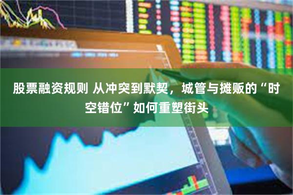 股票融资规则 从冲突到默契,城管与摊贩的“时空错位”如何重塑街头
