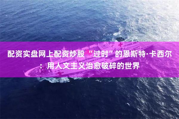 配资实盘网上配资炒股 “过时”的恩斯特·卡西尔:用人文主义治愈破碎的世界