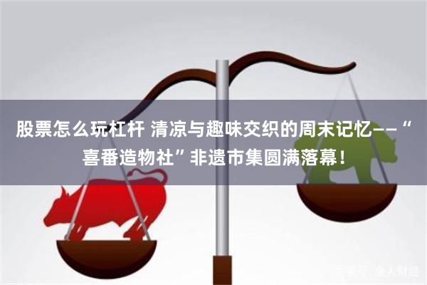 股票怎么玩杠杆 清凉与趣味交织的周末记忆——“喜番造物社”非遗市集圆满落幕！