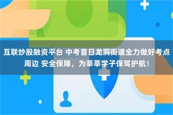 互联炒股融资平台 中考首日龙洞街道全力做好考点周边 安全保障，为莘莘学子保驾护航！