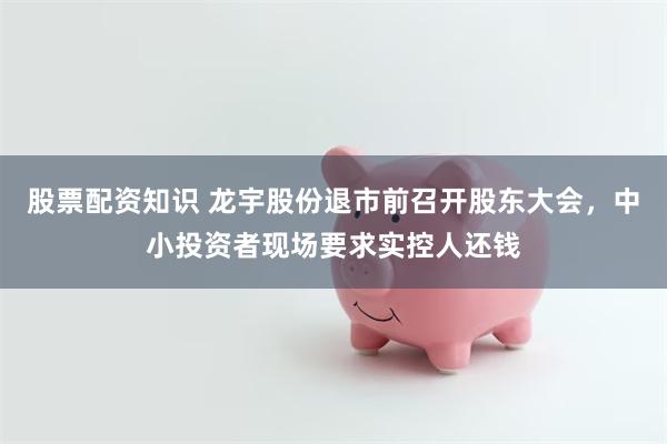 股票配资知识 龙宇股份退市前召开股东大会，中小投资者现场要求实控人还钱