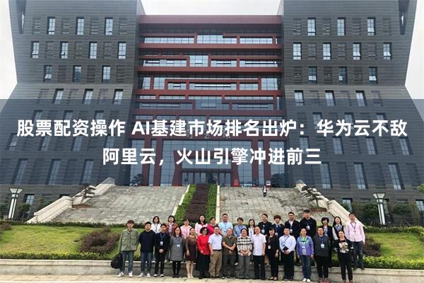 股票配资操作 AI基建市场排名出炉：华为云不敌阿里云，火山引擎冲进前三