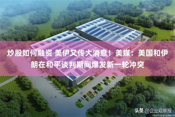 炒股如何融资 美伊又传大消息!美媒:美国和伊朗在和平谈判期间爆发新一轮冲突
