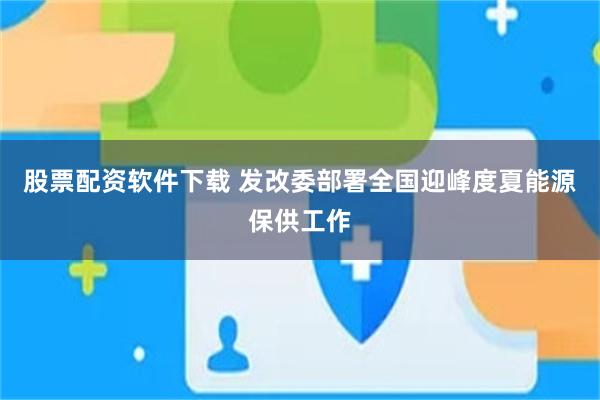 股票配资软件下载 发改委部署全国迎峰度夏能源保供工作