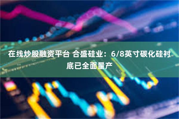 在线炒股融资平台 合盛硅业：6/8英寸碳化硅衬底已全面量产