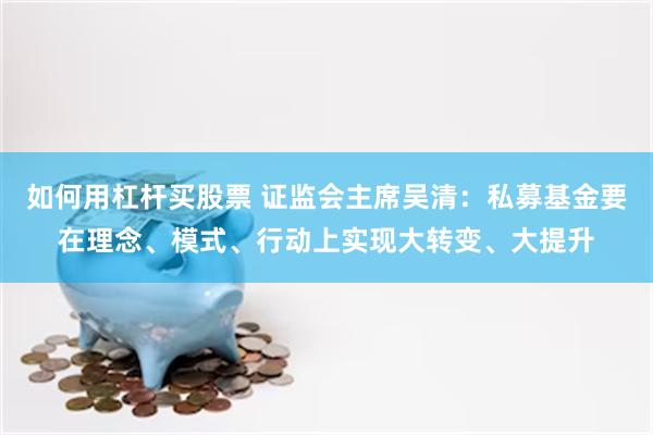 如何用杠杆买股票 证监会主席吴清：私募基金要在理念、模式、行动上实现大转变、大提升