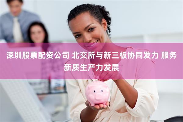 深圳股票配资公司 北交所与新三板协同发力 服务新质生产力发展