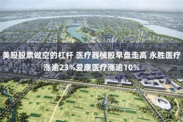 美股股票做空的杠杆 医疗器械股早盘走高 永胜医疗涨逾23%爱康医疗涨逾10%