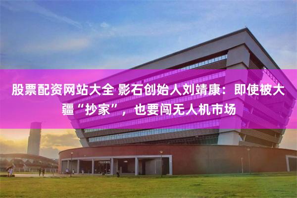 股票配资网站大全 影石创始人刘靖康：即使被大疆“抄家”，也要闯无人机市场