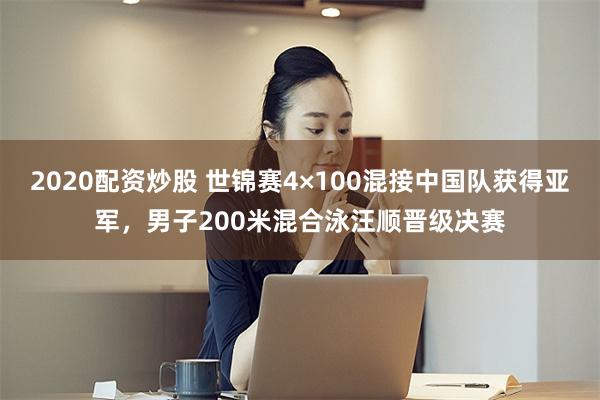 2020配资炒股 世锦赛4×100混接中国队获得亚军，男子200米混合泳汪顺晋级决赛