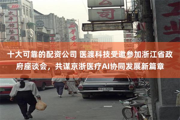 十大可靠的配资公司 医渡科技受邀参加浙江省政府座谈会，共谋京浙医疗AI协同发展新篇章