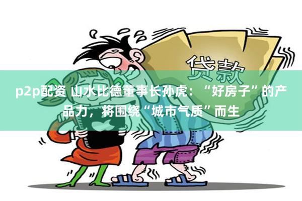 p2p配资 山水比德董事长孙虎：“好房子”的产品力，将围绕“城市气质”而生