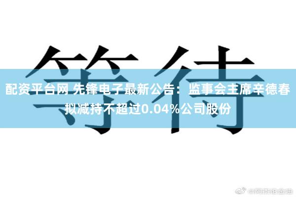 配资平台网 先锋电子最新公告：监事会主席辛德春拟减持不超过0.04%公司股份