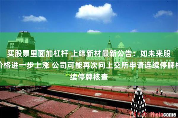 买股票里面加杠杆 上纬新材最新公告：如未来股票价格进一步上涨 公司可能再次向上交所申请连续停牌核查