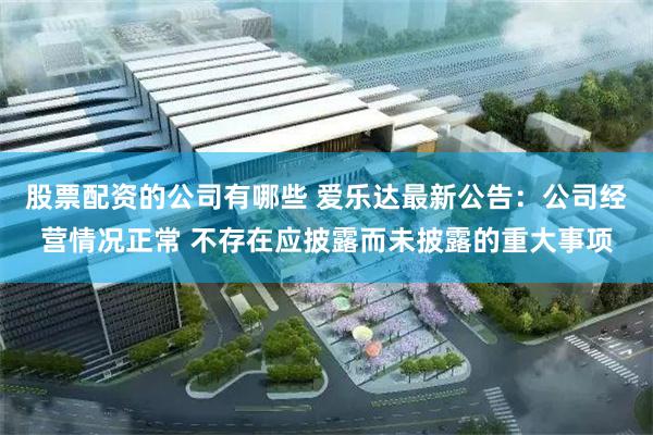 股票配资的公司有哪些 爱乐达最新公告：公司经营情况正常 不存在应披露而未披露的重大事项