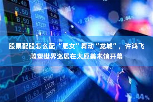 股票配股怎么配 “肥女”舞动“龙城”，许鸿飞雕塑世界巡展在太原美术馆开幕