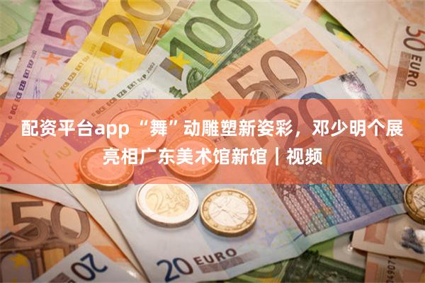 配资平台app “舞”动雕塑新姿彩，邓少明个展亮相广东美术馆新馆｜视频