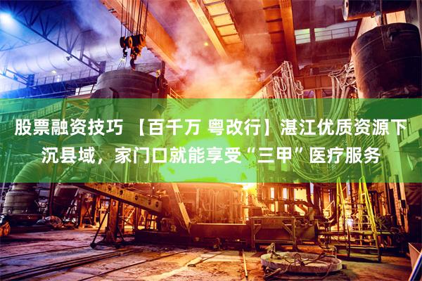 股票融资技巧 【百千万 粤改行】湛江优质资源下沉县域，家门口就能享受“三甲”医疗服务