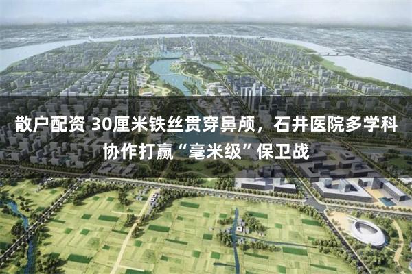 散户配资 30厘米铁丝贯穿鼻颅，石井医院多学科协作打赢“毫米级”保卫战