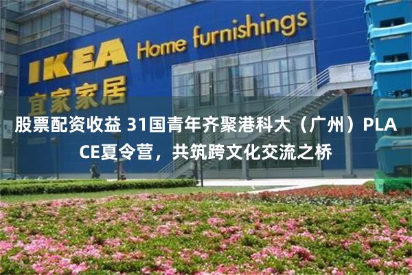 股票配资收益 31国青年齐聚港科大（广州）PLACE夏令营，共筑跨文化交流之桥