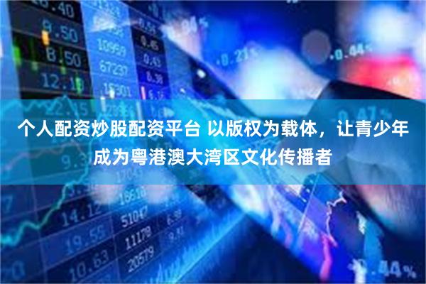 个人配资炒股配资平台 以版权为载体，让青少年成为粤港澳大湾区文化传播者