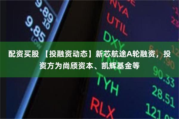 配资买股 【投融资动态】新芯航途A轮融资，投资方为尚颀资本、凯辉基金等