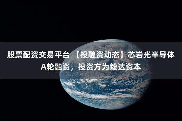 股票配资交易平台 【投融资动态】芯岩光半导体A轮融资，投资方为毅达资本