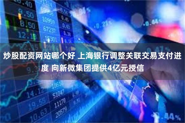 炒股配资网站哪个好 上海银行调整关联交易支付进度 向新微集团提供4亿元授信