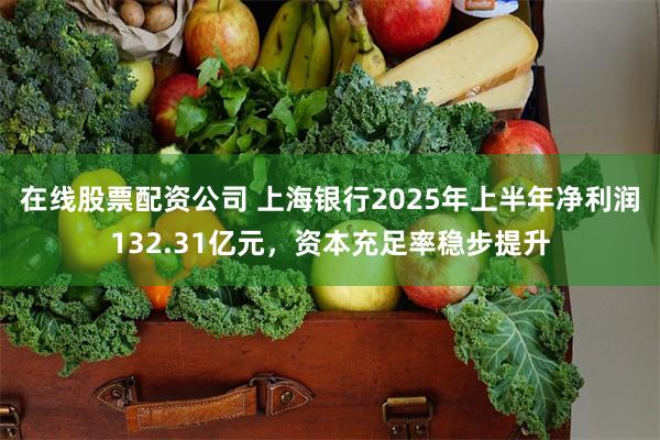 在线股票配资公司 上海银行2025年上半年净利润132.31亿元，资本充足率稳步提升