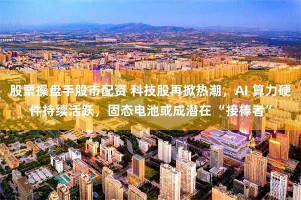 股票操盘手股市配资 科技股再掀热潮，AI 算力硬件持续活跃，固态电池或成潜在 “接棒者”