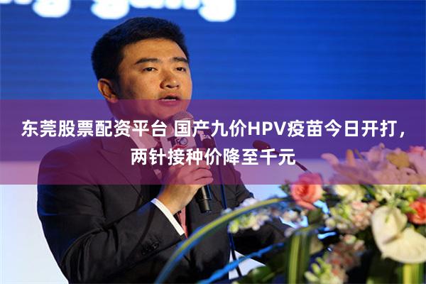 东莞股票配资平台 国产九价HPV疫苗今日开打,两针接种价降至千元