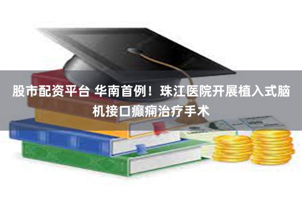 股市配资平台 华南首例！珠江医院开展植入式脑机接口癫痫治疗手术