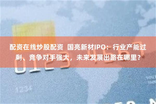 配资在线炒股配资  国亮新材IPO：行业产能过剩、竞争对手强大，未来发展出路在哪里？