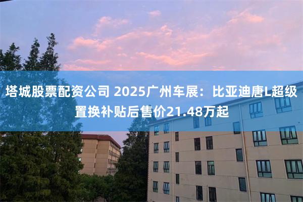 塔城股票配资公司 2025广州车展：比亚迪唐L超级置换补贴后售价21.48万起