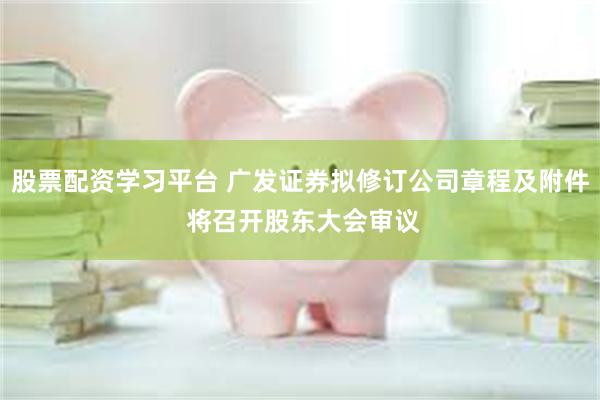 股票配资学习平台 广发证券拟修订公司章程及附件 将召开股东大会审议
