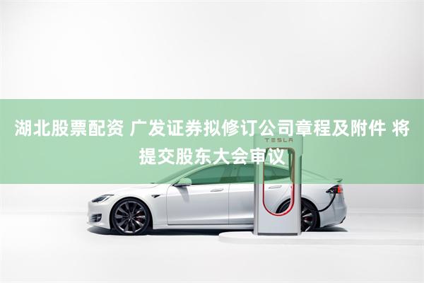 湖北股票配资 广发证券拟修订公司章程及附件 将提交股东大会审议