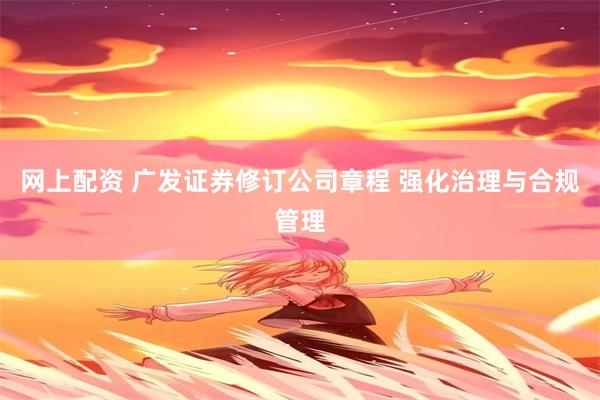网上配资 广发证券修订公司章程 强化治理与合规管理