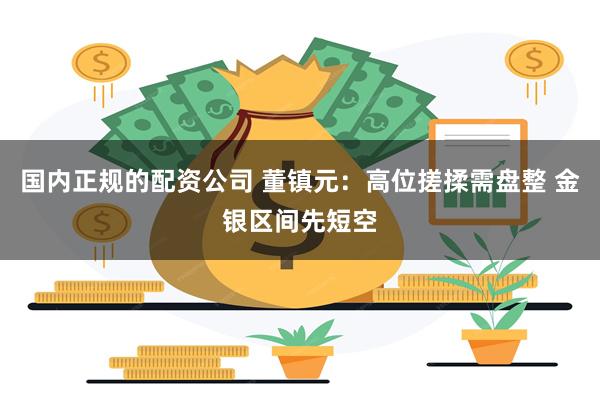 国内正规的配资公司 董镇元：高位搓揉需盘整 金银区间先短空