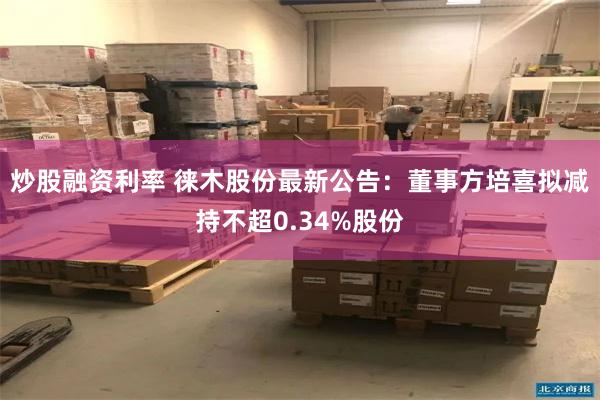 炒股融资利率 徕木股份最新公告：董事方培喜拟减持不超0.34%股份