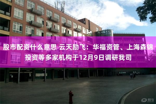 股市配资什么意思 云天励飞：华福资管、上海森锦投资等多家机构于12月9日调研我司