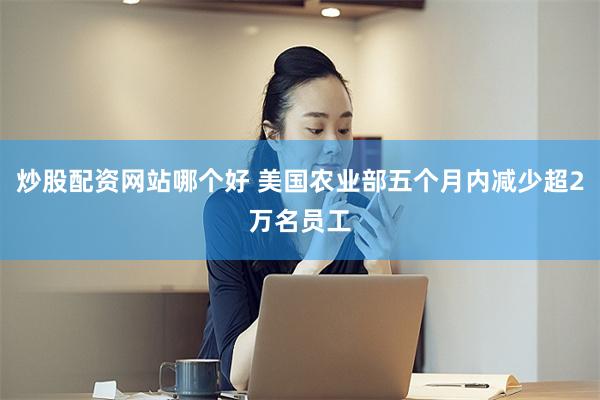炒股配资网站哪个好 美国农业部五个月内减少超2万名员工