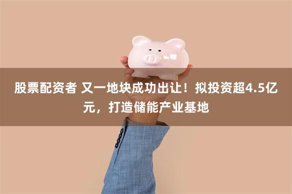 股票配资者 又一地块成功出让!拟投资超4.5亿元,打造储能产业基地
