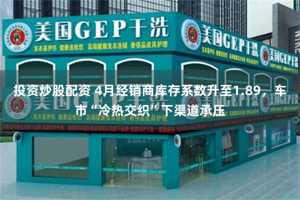 投资炒股配资 4月经销商库存系数升至1.89，车市“冷热交织”下渠道承压