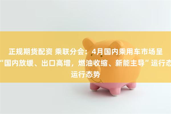 正规期货配资 乘联分会：4月国内乘用车市场呈现“国内放缓、出口高增，燃油收缩、新能主导”运行态势