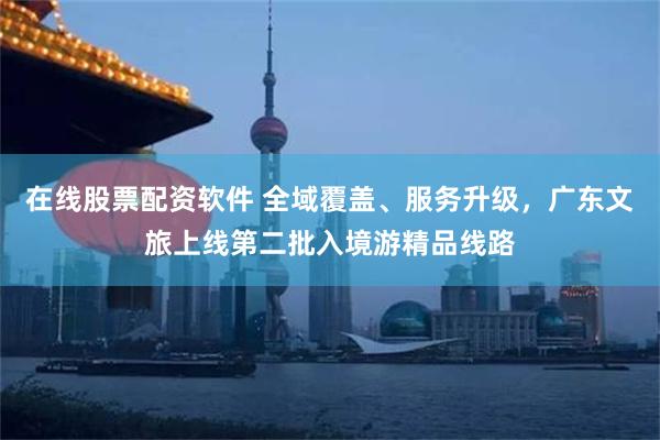 在线股票配资软件 全域覆盖、服务升级，广东文旅上线第二批入境游精品线路