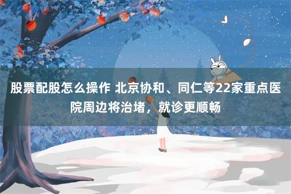 股票配股怎么操作 北京协和、同仁等22家重点医院周边将治堵，就诊更顺畅