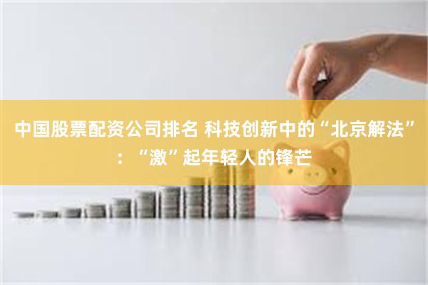 中国股票配资公司排名 科技创新中的“北京解法”：“激”起年轻人的锋芒